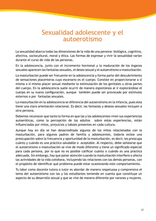 27
Sexualidad adolescente y el
autoerotismo
La sexualidad abarca todas las dimensiones de la vida de una persona: biológica, cognitiva,
afectiva, sociocultural, moral y ética. Las formas de expresar y vivir la sexualidad varían
durante el curso de vida de las personas.
En la adolescencia, junto con el incremento hormonal y la maduración de los órganos
sexuales aparecen las fantasías sexuales, el deseo sexual y el autoerotismo o masturbación.
La masturbación puede ser frecuente en la adolescencia y forma parte del descubrimiento
de sensaciones placenteras cuyo escenario es el cuerpo. Consiste en proporcionarse a sí
misma o sí mismo placer sexual mediante la estimulación de los genitales u otras partes
del cuerpo. En la adolescencia suele ocurrir de manera espontánea al ir explorándose el
cuerpo en su nueva configuración, aunque también puede ser provocado por estímulos
externos o por fantasías sexuales.
La masturbación en la adolescencia se diferencia del autoerotismo en la infancia, pues esta
tiene una clara orientación relacional. Es decir, las fantasías y deseos sexuales incluyen a
otra persona.
Debemos reconocer que tanto la forma en que las y los adolescentes viven sus experiencias
autoeróticas, como la percepción de los adultos sobre estas experiencias, están
influenciadas por mitos, prejuicios y tabúes presentes en cada cultura.
Aunque hoy en día se han desacreditado algunos de los mitos relacionados con la
masturbación, para algunos padres de familia y adolescentes, todavía existe una
preocupación sobre la frecuencia y oportunidad de la masturbación, es decir, les preocupa
cuánto y cuándo es una práctica saludable o aceptable. Al respecto, debe señalarse que
el autoerotismo o masturbación se vive de modo diferente y tiene un significado especial
para cada persona, por lo que no es posible calificar cuánto o cuándo es una práctica
adecuada. Sin embargo, hay que poner atención cuando la masturbación interfiere o afecta
las actividades de la vida cotidiana, incluyendo las relaciones con las demás personas, con
el propósito de identificar qué problema puede estar ocasionando este comportamiento.
Tu labor como docente tutora o tutor es abordar de manera respetuosa y comprensiva el
tema del autoerotismo con las y los estudiantes teniendo en cuenta que constituye un
aspecto de su desarrollo sexual y que se vive de manera diferente por varones y mujeres.
 