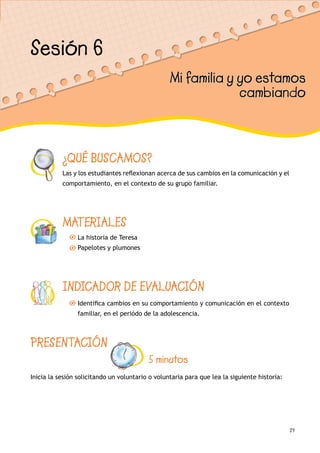 29
¿QUÉ BUSCAMOS?
Las y los estudiantes reflexionan acerca de sus cambios en la comunicación y el
comportamiento, en el contexto de su grupo familiar.
MATERIALES
La historia de Teresa
Papelotes y plumones
INDICADOR DE EVALUACIÓN
Identifica cambios en su comportamiento y comunicación en el contexto
familiar, en el periódo de la adolescencia.
Sesión 6
Mi familia y yo estamos
cambiando
PRESENTACIÓN
5 minutos
Inicia la sesión solicitando un voluntario o voluntaria para que lea la siguiente historia:
 