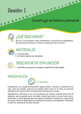 ¿QUÉ BUSCAMOS?
Que las y los estudiantes vayan consolidando un pensamiento autobiográfico,
que les permita reconocer su historia y proyectarse hacia el futuro.
MATERIALES
Una hoja bond
Un lápiz o lapicero por estudiante
INDICADOR DE EVALUACIÓN
Identifica emociones vinculadas a experiencias del pasado.
Sesión 1
Construyo mi historia personal
PRESENTACIÓN
5 minutos
Compartimos con el grupo de estudiantes algunos hechos, vivencias o situaciones de la
vida, como por ejemplo, algo que nos gustaba mucho hacer en la niñez, las personas
significativas en nuestra vida o los deseos que teníamos para el futuro.
Seguidamente, solicitamos a las y los estudiantes que intenten recordar cómo eran de
pequeños, qué les gustaba hacer, los sueños o deseos que tenían y los que tienen ahora.
Generamos un clima adecuado para que algunos estudiantes compartan sus experiencias
de manera voluntaria.Registramos sus respuestas en la pizarra o en papelotes. Finalizamos
el ejercicio, destacando las ideas comunes.
 