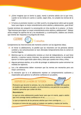 31
¿Cómo imaginas que se siente tu papá, mamá o persona adulta con la que vives,
cuando no los tomas en cuenta o cuando, según ellos, no cumples las normas de la
casa?
Si fueras un promotor escolar o un líder juvenil y te preguntaran sobre qué se puede
hacer para lograr un mejor entendimiento entre adultos y adolescentes, ¿qué dirías?
Cuando terminen de compartir la conversación en tríos escribe en la pizarra el título:
“Qué haremos para lograr un mayor entendimiento entre adultos y adolescentes”. Debajo
anota entegra los aportes de las y los estudiantes y, a continuación, elabora una síntesis
que intente dar respuesta a la pregunta del título.
Complementa las intervenciones del momento anterior con las siguientes ideas:
Al iniciar la adolescencia, es posible que las relaciones con las personas adultas
cambien y las comunicaciones se vean afectadas temporalmente.Esto es común en
muchos hogares.
Mientras que la o el adolescente reclama un nivel de independencia, al cual tiene
derecho, y expresa nuevos intereses, las personas adultas sienten la necesidad de
ejercer la misma supervisión sobre ellas y ellos que cuando eran niñas y niños.
Algunas personas adultas, en su afán de proteger al adolescente suelen extremar las
medidas de vigilancia.
Las y los adolescentes deben reconocer que las normas son necesarias para una
mejor convivencia.
Es necesario que la o el adolescente exprese un comportamiento autónomo y
responsable para generar la suficiente confianza en sus padres.
CIERRE 5 minutos
DESPUÉS DE LA HORA DE TUTORÍA
Promueve que durante la semana, las y los estudiantes escriban, de acuerdo
al modelo del siguiente recuadro, un ofrecimiento y una petición a sus padres,
madres o personas que cuidan de ellos.
Recordatorio:
Lo que yo como adolescente puedo hacer para que mi mamá, papá o adulto
que vive conmigo sienta confianza en mí es..................
Lo que yo esperaría de las personas adultas que viven conmigo es........
Incorpora el tema de esta sesión al trabajo con padres y madres de familia.
 