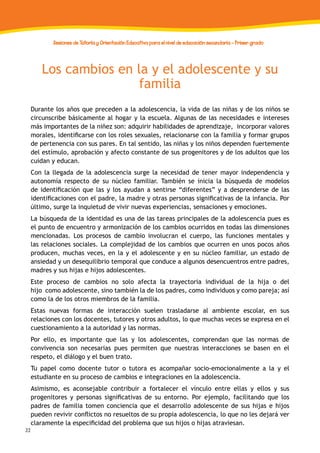 32
Sesiones de Tutoría y Orientación Educativa para el nivel de educación secundaria - Primer grado
Los cambios en la y el adolescente y su
familia
Durante los años que preceden a la adolescencia, la vida de las niñas y de los niños se
circunscribe básicamente al hogar y la escuela. Algunas de las necesidades e intereses
más importantes de la niñez son: adquirir habilidades de aprendizaje, incorporar valores
morales, identificarse con los roles sexuales, relacionarse con la familia y formar grupos
de pertenencia con sus pares. En tal sentido, las niñas y los niños dependen fuertemente
del estímulo, aprobación y afecto constante de sus progenitores y de los adultos que los
cuidan y educan.
Con la llegada de la adolescencia surge la necesidad de tener mayor independencia y
autonomía respecto de su núcleo familiar. También se inicia la búsqueda de modelos
de identificación que las y los ayudan a sentirse “diferentes” y a desprenderse de las
identificaciones con el padre, la madre y otras personas significativas de la infancia. Por
último, surge la inquietud de vivir nuevas experiencias, sensaciones y emociones.
La búsqueda de la identidad es una de las tareas principales de la adolescencia pues es
el punto de encuentro y armonización de los cambios ocurridos en todas las dimensiones
mencionadas. Los procesos de cambio involucran el cuerpo, las funciones mentales y
las relaciones sociales. La complejidad de los cambios que ocurren en unos pocos años
producen, muchas veces, en la y el adolescente y en su núcleo familiar, un estado de
ansiedad y un desequilibrio temporal que conduce a algunos desencuentros entre padres,
madres y sus hijas e hijos adolescentes.
Este proceso de cambios no solo afecta la trayectoria individual de la hija o del
hijo como adolescente, sino también la de los padres, como individuos y como pareja; así
como la de los otros miembros de la familia.
Estas nuevas formas de interacción suelen trasladarse al ambiente escolar, en sus
relaciones con los docentes, tutores y otros adultos, lo que muchas veces se expresa en el
cuestionamiento a la autoridad y las normas.
Por ello, es importante que las y los adolescentes, comprendan que las normas de
convivencia son necesarias pues permiten que nuestras interacciones se basen en el
respeto, el diálogo y el buen trato.
Tu papel como docente tutor o tutora es acompañar socio-emocionalmente a la y el
estudiante en su proceso de cambios e integraciones en la adolescencia.
Asimismo, es aconsejable contribuir a fortalecer el vínculo entre ellas y ellos y sus
progenitores y personas significativas de su entorno. Por ejemplo, facilitando que los
padres de familia tomen conciencia que el desarrollo adolescente de sus hijas e hijos
pueden revivir conflictos no resueltos de su propia adolescencia, lo que no les dejará ver
claramente la especificidad del problema que sus hijos o hijas atraviesan.
 