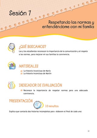 33
¿QUÉ BUSCAMOS?
Las y los estudiantes reconocen la importancia de la comunicación y el respeto
a las normas, para mejorar en sus familias la convivencia.
MATERIALES
La historia inconclusa de María
La historia inconclusa de Martín
INDICADOR DE EVALUACIÓN
Reconoce la importancia de respetar normas para una adecuada
convivencia.
Sesión 7
Respetando las normas y
entendiéndome con mi familia
PRESENTACIÓN
10 minutos
Explica que contarás dos historias incompletas para elaboren el final de cada una:
 