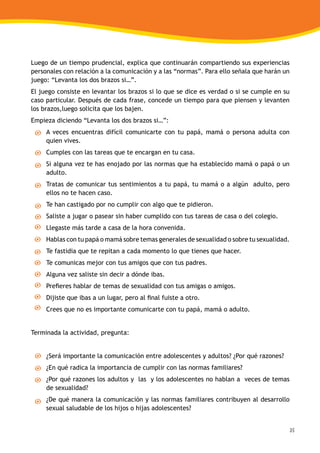 35
Luego de un tiempo prudencial, explica que continuarán compartiendo sus experiencias
personales con relación a la comunicación y a las “normas”. Para ello señala que harán un
juego: “Levanta los dos brazos si…”.
El juego consiste en levantar los brazos si lo que se dice es verdad o si se cumple en su
caso particular. Después de cada frase, concede un tiempo para que piensen y levanten
los brazos,luego solicita que los bajen.
Empieza diciendo “Levanta los dos brazos si…”:
A veces encuentras difícil comunicarte con tu papá, mamá o persona adulta con
quien vives.
Cumples con las tareas que te encargan en tu casa.
Si alguna vez te has enojado por las normas que ha establecido mamá o papá o un
adulto.
Tratas de comunicar tus sentimientos a tu papá, tu mamá o a algún adulto, pero
ellos no te hacen caso.
Te han castigado por no cumplir con algo que te pidieron.
Saliste a jugar o pasear sin haber cumplido con tus tareas de casa o del colegio.
Llegaste más tarde a casa de la hora convenida.
Hablas con tu papá o mamá sobre temas generales de sexualidad o sobre tu sexualidad.
Te fastidia que te repitan a cada momento lo que tienes que hacer.
Te comunicas mejor con tus amigos que con tus padres.
Alguna vez saliste sin decir a dónde ibas.
Prefieres hablar de temas de sexualidad con tus amigas o amigos.
Dijiste que ibas a un lugar, pero al final fuiste a otro.
Crees que no es importante comunicarte con tu papá, mamá o adulto.
Terminada la actividad, pregunta:
¿Será importante la comunicación entre adolescentes y adultos? ¿Por qué razones?
¿En qué radica la importancia de cumplir con las normas familiares?
¿Por qué razones los adultos y las y los adolescentes no hablan a veces de temas
de sexualidad?
¿De qué manera la comunicación y las normas familiares contribuyen al desarrollo
sexual saludable de los hijos o hijas adolescentes?
 