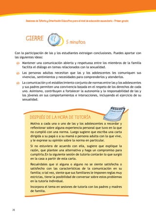 36
Sesiones de Tutoría y Orientación Educativa para el nivel de educación secundaria - Primer grado
Con la participación de las y los estudiantes extraigan conclusiones. Puedes aportar con
las siguientes ideas:
Mantener una comunicación abierta y respetuosa entre los miembros de la familia
facilita el diálogo en temas relacionados con la sexualidad.
Las personas adultas necesitan que las y los adolescentes les comuniquen sus
vivencias, sentimientos y necesidades para comprenderlos y atenderlos.
La comunicación y el establecimiento conjunto de normas entre las y los adolescentes
y sus padres permiten una convivencia basada en el respeto de los derechos de cada
uno. Asimismo, contribuyen a fortalecer la autonomía y la responsabilidad de las y
los jóvenes en sus comportamientos e interacciones, incluyendo el ejercicio de su
sexualidad.
CIERRE 5 minutos
DESPUÉS DE LA HORA DE TUTORÍA
Motiva a cada una o uno de las y los adolescentes a recordar y
reflexionar sobre alguna experiencia personal que tuvo en la que
no cumplió con una norma. Luego sugiere que escriba una carta
dirigida a su papá o a su mamá o persona adulta con la que vive,
y le exprese su opinión sobre la norma en particular.
Si no estuviera de acuerdo con ella, sugiere que explique la
razón, que plantee una alternativa y haga un compromiso para
cumplirla.En la siguiente sesión de tutoría contarán lo que surgió
en la casa a partir de esta carta.
Recuérdales que si alguna o alguno no se siente satisfecha o
satisfecho con las características de la comunicación en su
familia; o tal vez, siente que sus familiares le imponen reglas muy
estrictas, tiene la posibilidad de conversar sobre estos problemas
en la tutoría individual.
Incorpora el tema en sesiones de tutoría con los padres y madres
de familia.
 