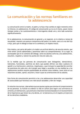37
La comunicación y las normas familiares en
la adolescencia
La comunicación entre la madre, el padre y la hija o hijo cambia en algún momento entre
la infancia y la adolescencia. El código de comunicación ya no es el mismo, pasan menos
tiempos juntos y los cuestionamientos e interrogantes desde uno y otro lado aumentan
significativamente.
En la adolescencia, la comunicación en general y, en especial, en lo relativo a temas de
sexualidad, requiere una postura comprensiva del padre y la madre, pero a la vez del hijo
o hija, para que el diálogo se base en la confianza y el respeto mutuo.
Esto implica, por parte del padre y la madre una actitud abierta y de escucha atenta, que
evite emitir juicios adelantados y pesimistas sobre sus comportamientos. En su lugar, es
aconsejable que en el contexto del diálogo, tanto los adultos como las y los adolescentes,
escuchen, respeten y valoren los puntos de vista de cada uno.
En la medida que los patrones de comunicación sean dialogantes, democráticos,
tolerantes, funcionales, asertivos (es decir, que puedan afirmar una idea o postura sin
agredir a su interlocutor), prácticos, respetuosos, y que incluyan la capacidad de conciliar
las posiciones de cada uno y de transigir para llegar a acuerdos; en esa medida las y los
adolescentes tendrán mejores posibilidades de asimilar estos modelos, tener éxito en sus
relaciones sociales, opinar, escuchar y hacer suyas las orientaciones de los adultos.
Esta forma de comunicación permitirá a las y los adolescentes desarrollar una capacidad
de autocuidado que favorezca una vida sexual saludable y libre de riesgos.
Enrelaciónalasnormas,cabeseñalarquesonpautasoguíasqueorientanelcomportamiento
de las personas. Su función es ordenar la vida en común para lograr una convivencia en
armonía y en democracia, que promueva relaciones humanas basadas en el reconocimiento
de la importancia que tienen las y los demás, en la tolerancia y en el respeto y el ejercicio
de los derechos ciudadanos.
 