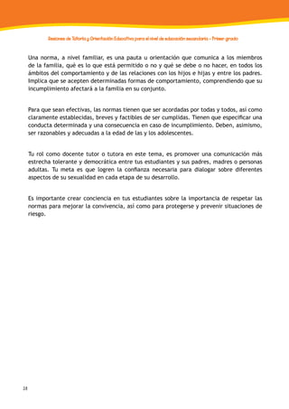 38
Sesiones de Tutoría y Orientación Educativa para el nivel de educación secundaria - Primer grado
Una norma, a nivel familiar, es una pauta u orientación que comunica a los miembros
de la familia, qué es lo que está permitido o no y qué se debe o no hacer, en todos los
ámbitos del comportamiento y de las relaciones con los hijos e hijas y entre los padres.
Implica que se acepten determinadas formas de comportamiento, comprendiendo que su
incumplimiento afectará a la familia en su conjunto.
Para que sean efectivas, las normas tienen que ser acordadas por todas y todos, así como
claramente establecidas, breves y factibles de ser cumplidas. Tienen que especificar una
conducta determinada y una consecuencia en caso de incumplimiento. Deben, asimismo,
ser razonables y adecuadas a la edad de las y los adolescentes.
Tu rol como docente tutor o tutora en este tema, es promover una comunicación más
estrecha tolerante y democrática entre tus estudiantes y sus padres, madres o personas
adultas. Tu meta es que logren la confianza necesaria para dialogar sobre diferentes
aspectos de su sexualidad en cada etapa de su desarrollo.
Es importante crear conciencia en tus estudiantes sobre la importancia de respetar las
normas para mejorar la convivencia, así como para protegerse y prevenir situaciones de
riesgo.
 