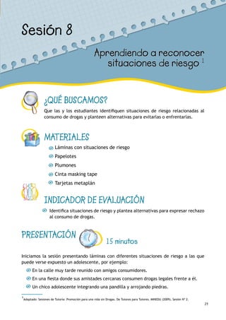 39
¿QUÉ BUSCAMOS?
Que las y los estudiantes identifiquen situaciones de riesgo relacionadas al
consumo de drogas y planteen alternativas para evitarlas o enfrentarlas.
MATERIALES
Láminas con situaciones de riesgo
Papelotes
Plumones
Cinta masking tape
Tarjetas metaplán
INDICADOR DE EVALUACIÓN
Identifica situaciones de riesgo y plantea alternativas para expresar rechazo
al consumo de drogas.
Sesión 8
Aprendiendo a reconocer
situaciones de riesgo 1
PRESENTACIÓN
15 minutos
Iniciamos la sesión presentando láminas con diferentes situaciones de riesgo a las que
puede verse expuesto un adolescente, por ejemplo:
En la calle muy tarde reunido con amigos consumidores.
En una fiesta donde sus amistades cercanas consumen drogas legales frente a él.
Un chico adolescente integrando una pandilla y arrojando piedras.
1
Adaptado: Sesiones de Tutoría: Promoción para una vida sin Drogas. De Tutores para Tutores. MINEDU (2009). Sesión Nº 2.
 
