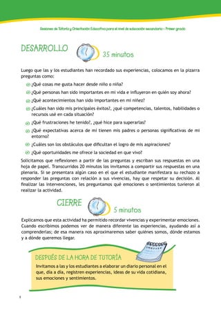 4
Sesiones de Tutoría y Orientación Educativa para el nivel de educación secundaria - Primer grado
DESARROLLO
35 minutos
Luego que las y los estudiantes han recordado sus experiencias, colocamos en la pizarra
preguntas como:
¿Qué cosas me gusta hacer desde niño o niña?
¿Qué personas han sido importantes en mi vida e influyeron en quién soy ahora?
¿Qué acontecimientos han sido importantes en mi niñez?
¿Cuáles han sido mis principales éxitos?, ¿qué competencias, talentos, habilidades o
recursos usé en cada situación?
¿Qué frustraciones he tenido?, ¿qué hice para superarlas?
¿Qué expectativas acerca de mí tienen mis padres o personas significativas de mi
entorno?
¿Cuáles son los obstáculos que dificultan el logro de mis aspiraciones?
¿Qué oportunidades me ofrece la sociedad en que vivo?
Solicitamos que reflexionen a partir de las preguntas y escriban sus respuestas en una
hoja de papel. Transcurridos 20 minutos los invitamos a compartir sus respuestas en una
plenaria. Si se presentara algún caso en el que el estudiante manifestara su rechazo a
responder las preguntas con relación a sus vivencias, hay que respetar su decisión. Al
finalizar las intervenciones, les preguntamos qué emociones o sentimientos tuvieron al
realizar la actividad.
CIERRE
5 minutos
Explicamos que esta actividad ha permitido recordar vivencias y experimentar emociones.
Cuando escribimos podemos ver de manera diferente las experiencias, ayudando así a
comprenderlas; de esa manera nos aproximaremos saber quiénes somos, dónde estamos
y a dónde queremos llegar.
DESPUÉS DE LA HORA DE TUTORÍA
Invitamos a las y los estudiantes a elaborar un diario personal en el
que, día a día, registren experiencias, ideas de su vida cotidiana,
sus emociones y sentimientos.
 