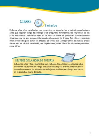 41
CIERRE
5 minutos
Pedimos a las y los estudiantes que presenten en plenaria, las principales conclusiones
a las que llegaron luego del diálogo y las preguntas. Reforzamos las respuestas de las
y los estudiantes, señalando que en la vida cotidiana se presentan constantemente
situaciones de riesgo, algunas relacionadas al consumo de drogas. Por ello, es necesario
estar preparados para evitar sus efectos. Se señala que la mejor arma, es nuestra propia
formación: los hábitos saludables, ser responsables, saber tomar decisiones responsables,
entre otras.
DESPUÉS DE LA HORA DE TUTORÍA
Indicamos a las y los estudiantes que elaboren historietas y/o dibujos sobre
diferentes situaciones de riesgo y las alternativas para enfrentarlas con éxito,
tomando en cuenta las situaciones trabajadas en clase para luego publicarlas
en el periódico mural del aula.
 