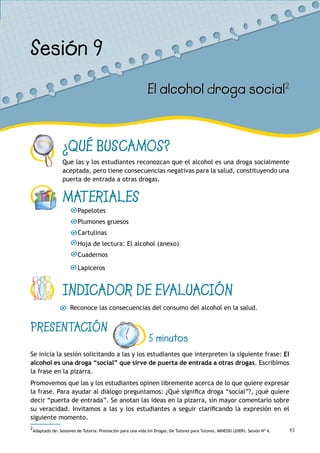 43
¿QUÉ BUSCAMOS?
Que las y los estudiantes reconozcan que el alcohol es una droga socialmente
aceptada, pero tiene consecuencias negativas para la salud, constituyendo una
puerta de entrada a otras drogas.
MATERIALES
Papelotes
Plumones gruesos
Cartulinas
Hoja de lectura: El alcohol (anexo)
Cuadernos
Lapiceros
INDICADOR DE EVALUACIÓN
Reconoce las consecuencias del consumo del alcohol en la salud.
Sesión 9
El alcohol droga social2
PRESENTACIÓN
5 minutos
Se inicia la sesión solicitando a las y los estudiantes que interpreten la siguiente frase: El
alcohol es una droga “social” que sirve de puerta de entrada a otras drogas. Escribimos
la frase en la pizarra.
Promovemos que las y los estudiantes opinen libremente acerca de lo que quiere expresar
la frase. Para ayudar al diálogo preguntamos: ¿Qué significa droga “social”?, ¿qué quiere
decir “puerta de entrada”. Se anotan las ideas en la pizarra, sin mayor comentario sobre
su veracidad. Invitamos a las y los estudiantes a seguir clarificando la expresión en el
siguiente momento.
2
Adaptado de: Sesiones de Tutoría: Promoción para una vida sin Drogas. De Tutores para Tutores. MINEDU (2009). Sesión Nº 4.
 