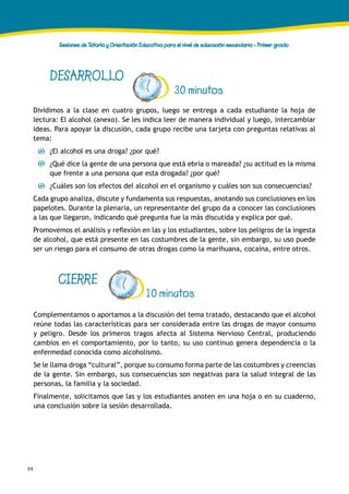 44
Sesiones de Tutoría y Orientación Educativa para el nivel de educación secundaria - Primer grado
DESARROLLO
30 minutos
Dividimos a la clase en cuatro grupos, luego se entrega a cada estudiante la hoja de
lectura: El alcohol (anexo). Se les indica leer de manera individual y luego, intercambiar
ideas. Para apoyar la discusión, cada grupo recibe una tarjeta con preguntas relativas al
tema:
¿El alcohol es una droga? ¿por qué?
¿Qué dice la gente de una persona que está ebria o mareada? ¿su actitud es la misma
que frente a una persona que esta drogada? ¿por qué?
¿Cuáles son los efectos del alcohol en el organismo y cuáles son sus consecuencias?
Cada grupo analiza, discute y fundamenta sus respuestas, anotando sus conclusiones en los
papelotes. Durante la plenaria, un representante del grupo da a conocer las conclusiones
a las que llegaron, indicando qué pregunta fue la más discutida y explica por qué.
Promovemos el análisis y reflexión en las y los estudiantes, sobre los peligros de la ingesta
de alcohol, que está presente en las costumbres de la gente, sin embargo, su uso puede
ser un riesgo para el consumo de otras drogas como la marihuana, cocaína, entre otros.
CIERRE
Complementamos o aportamos a la discusión del tema tratado, destacando que el alcohol
reúne todas las características para ser considerada entre las drogas de mayor consumo
y peligro. Desde los primeros tragos afecta al Sistema Nervioso Central, produciendo
cambios en el comportamiento, por lo tanto, su uso continuo genera dependencia o la
enfermedad conocida como alcoholismo.
Se le llama droga “cultural”, porque su consumo forma parte de las costumbres y creencias
de la gente. Sin embargo, sus consecuencias son negativas para la salud integral de las
personas, la familia y la sociedad.
Finalmente, solicitamos que las y los estudiantes anoten en una hoja o en su cuaderno,
una conclusión sobre la sesión desarrollada.
10 minutos
 