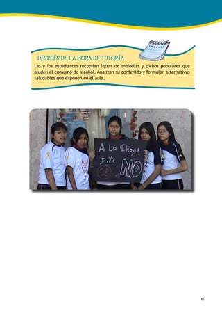 45
DESPUÉS DE LA HORA DE TUTORÍA
Las y los estudiantes recopilan letras de melodías y dichos populares que
aluden al consumo de alcohol. Analizan su contenido y formulan alternativas
saludables que exponen en el aula.
 