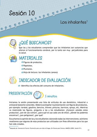 47
¿QUÉ BUSCAMOS?
Que las y los estudiantes comprendan que los inhalantes son sustancias que
alteran el funcionamiento cerebral, por lo tanto son muy perjudiciales para
la salud.
MATERIALES
Figuras de productos.
Papelotes.
Plumones.
Hoja de lectura: los inhalantes (anexo)
INDICADOR DE EVALUACIÓN
Identifica los efectos del consumo de inhalantes.
Sesión 10
Los inhalantes3
PRESENTACIÓN
5 minutos
Iniciamos la sesión presentando una lista de artículos de uso doméstico, industrial o
artesanal bastante conocidos. Deberá acompañar la presentación con figuras de productos,
por ejemplo: terokal, gasolina, bencina, thinner, pinturas, barnices, sprays, etc. Mientras
va mostrando las figuras, pregunta a las y los estudiantes: ¿Conocen ustedes estos
productos?, ¿son de uso común?, ¿para qué se usa cada uno de ellos?, ¿dónde los podemos
encontrar?, ¿son peligrosos?, ¿por qué?
Escuchamos la opinión de las y los estudiantes valorando todas las intervenciones; asimismo
resaltamos que algunos de esos productos son utilizados con fines diferentes para los que
han sido creados.
3
Adaptado de: Sesiones de Tutoría: Promoción para una vida sin Drogas. De Tutores para Tutores. MINEDU (2009). Sesión Nº 6.
 