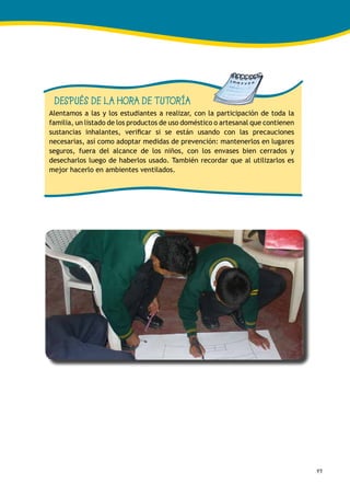 49
DESPUÉS DE LA HORA DE TUTORÍA
Alentamos a las y los estudiantes a realizar, con la participación de toda la
familia, un listado de los productos de uso doméstico o artesanal que contienen
sustancias inhalantes, verificar si se están usando con las precauciones
necesarias, así como adoptar medidas de prevención: mantenerlos en lugares
seguros, fuera del alcance de los niños, con los envases bien cerrados y
desecharlos luego de haberlos usado. También recordar que al utilizarlos es
mejor hacerlo en ambientes ventilados.
 