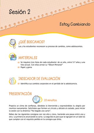¿QUÉ BUSCAMOS?
Las y los estudiantes reconocen su proceso de cambios, como adolescentes.
MATERIALES
Se requiere tres fotos de cada estudiante: de un año, entre 5-7 años y una
foto actual. Con ellas arman su “Álbum Personal”
Papel y goma
INDICADOR DE EVALUACIÓN
Identifica sus cambios corporales en el periódo de la adolescencia.
Sesión 2
Estoy Cambiando
PRESENTACIÓN
10 minutos
Propicia un clima de confianza, dándoles la bienvenida y expresándoles tu alegría por
reunirse nuevamente. Solicítales que formen un círculo y ubícate al costado, para iniciar
la sesión con la dinámica “Ha llegado una carta”.
Debes dar las siguientes consignas con voz alta y clara, haciendo una pausa entre una y
otra. La primera es anunciando la carta. La segunda es para que se agrupen en un lado los
que cumplen con el requisito pedido en la consigna que dirás.
 