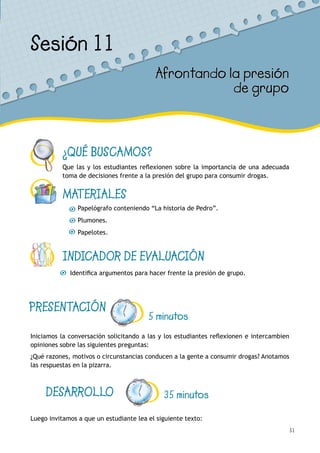 51
¿QUÉ BUSCAMOS?
Que las y los estudiantes reflexionen sobre la importancia de una adecuada
toma de decisiones frente a la presión del grupo para consumir drogas.
MATERIALES
Papelógrafo conteniendo “La historia de Pedro”.
Plumones.
Papelotes.
INDICADOR DE EVALUACIÓN
Identifica argumentos para hacer frente la presión de grupo.
Sesión 11
Afrontando la presión
de grupo
PRESENTACIÓN
5 minutos
Iniciamos la conversación solicitando a las y los estudiantes reflexionen e intercambien
opiniones sobre las siguientes preguntas:
¿Qué razones, motivos o circunstancias conducen a la gente a consumir drogas? Anotamos
las respuestas en la pizarra.
DESARROLLO 35 minutos
Luego invitamos a que un estudiante lea el siguiente texto:
 