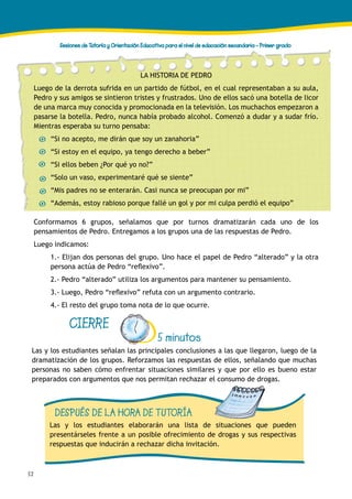 52
Sesiones de Tutoría y Orientación Educativa para el nivel de educación secundaria - Primer grado
CIERRE
5 minutos
Las y los estudiantes señalan las principales conclusiones a las que llegaron, luego de la
dramatización de los grupos. Reforzamos las respuestas de ellos, señalando que muchas
personas no saben cómo enfrentar situaciones similares y que por ello es bueno estar
preparados con argumentos que nos permitan rechazar el consumo de drogas.
DESPUÉS DE LA HORA DE TUTORÍA
Las y los estudiantes elaborarán una lista de situaciones que pueden
presentárseles frente a un posible ofrecimiento de drogas y sus respectivas
respuestas que inducirán a rechazar dicha invitación.
Conformamos 6 grupos, señalamos que por turnos dramatizarán cada uno de los
pensamientos de Pedro. Entregamos a los grupos una de las respuestas de Pedro.
Luego indicamos:
1.- Elijan dos personas del grupo. Uno hace el papel de Pedro “alterado” y la otra
persona actúa de Pedro “reflexivo”.
2.- Pedro “alterado” utiliza los argumentos para mantener su pensamiento.
3.- Luego, Pedro “reflexivo” refuta con un argumento contrario.
4.- El resto del grupo toma nota de lo que ocurre.
LA HISTORIA DE PEDRO
Luego de la derrota sufrida en un partido de fútbol, en el cual representaban a su aula,
Pedro y sus amigos se sintieron tristes y frustrados. Uno de ellos sacó una botella de licor
de una marca muy conocida y promocionada en la televisión. Los muchachos empezaron a
pasarse la botella. Pedro, nunca había probado alcohol. Comenzó a dudar y a sudar frío.
Mientras esperaba su turno pensaba:
“Si no acepto, me dirán que soy un zanahoria”
“Si estoy en el equipo, ya tengo derecho a beber”
“Si ellos beben ¿Por qué yo no?”
“Solo un vaso, experimentaré qué se siente”
“Mis padres no se enterarán. Casi nunca se preocupan por mi”
“Además, estoy rabioso porque fallé un gol y por mi culpa perdió el equipo”
 