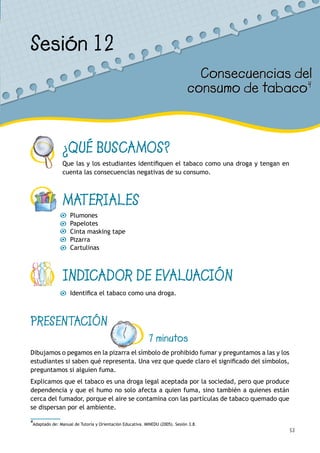 53
¿QUÉ BUSCAMOS?
Que las y los estudiantes identifiquen el tabaco como una droga y tengan en
cuenta las consecuencias negativas de su consumo.
MATERIALES
Plumones
Papelotes
Cinta masking tape
Pizarra
Cartulinas
INDICADOR DE EVALUACIÓN
Identifica el tabaco como una droga.
Sesión 12
Consecuencias del
consumo de tabaco4
PRESENTACIÓN
7 minutos
Dibujamos o pegamos en la pizarra el símbolo de prohibido fumar y preguntamos a las y los
estudiantes si saben qué representa. Una vez que quede claro el significado del símbolos,
preguntamos si alguien fuma.
Explicamos que el tabaco es una droga legal aceptada por la sociedad, pero que produce
dependencia y que el humo no solo afecta a quien fuma, sino también a quienes están
cerca del fumador, porque el aire se contamina con las partículas de tabaco quemado que
se dispersan por el ambiente.
4
Adaptado de: Manual de Tutoría y Orientación Educativa. MINEDU (2005). Sesión 3.8.
 