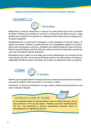 54
Sesiones de Tutoría y Orientación Educativa para el nivel de educación secundaria - Primer grado
DESARROLLO
30 minutos
Preguntamos a nuestros estudiantes si conocen las consecuencias que tiene el consumo
de tabaco. Pedimos que escriban en una hoja 3 consecuencias de dicho consumo. Luego
pedimos que socialicen en la plenaria sus respuestas.Vamos registrando sus respuestas en
la pizarra o papelote.
Complementamos la información entregando a cada estudiante la hoja de lectura: El
tabaco (ver anexo). También se puede presentar en un papelógrafo pegado en la pizarra.
Damos unos minutos para su lectura y verifiquen si la respuesta dada por ellos es correcta.
Pedimos que identifiquen cual de los efectos y consecuencias le ha impactado o asombrado
y por qué. Escuchamos algunas respuestas.
Recordamos que el tabaco es una droga que provoca dependencia en la mayoría de los
consumidores. Por ello, una vez que se comienza suele ser muy difícil dejarlo. El tabaco es
responsable del 90% de cáncer al pulmón, por lo tanto, es importante evitar su consumo.
CIERRE
Pedimos que en grupos elaboren mensajes sobre las consecuencias del consumo de tabaco,
para que los jóvenes eviten consumirlo, o si lo hacen, lo dejen.
Finalmente, se coloca los mensajes en un lugar visible y pedimos al grupo que lea en voz
alta el mensaje trabajado.
DESPUÉS DE LA HORA DE TUTORÍA
En una siguiente sesión de tutoría podemos crear un sistema de apoyo mutuo
para promover el “No uso del tabaco”. Podemos conversar individualmente
con las y los estudiantes a quienes consideremos necesario hacer un
acompañamiento o seguimiento cercano.
8 minutos
 