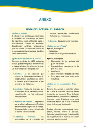 55
HOJA DE LECTURA: EL TABACO
ANEXO
¿Qué es el tabaco?
El tabaco es una planta cuyas hojas secas
y trituradas son consumidas en forma
de cigarrillos, puros, utilizando pipas o
masticándolas. Cuando los españoles
descubrieron América, encontraron
que los nativos utilizaban el tabaco en
ceremonias mágico-religiosas y también
como medicamento.
¿Qué sustancias contiene el tabaco?
Contiene alrededor de 4,000 sustancias
tóxicas que se transportan en el humo al
prenderse el cigarrillo, el puro o la pipa.
Las más conocidas y peligrosas son:
1.Nicotina.- Es la sustancia que
estimula al Sistema Nervioso Central,
responsable de los efectos que siente
el fumador y de la dependencia que
genera su uso frecuente.
2.Alquitrán.- Sustancia pegajosa que
se impregna en las vías respiratorias,
especialmente en los pulmones.
Produce cáncer.
3.Monóxido de carbono.- Componente
que se adhiere a la sangre y dificulta la
distribución de oxígeno por el cuerpo,
deteriorando las células e impidiendo
su normal funcionamiento.
4.Sustancias irritantes.- Son
responsables de la irritación del
sistema respiratorio, produciendo
faringitis, tos y mucosidad.
5.Cianuro.- Gas sumamente venenoso.
¿Cuáles son sus efectos?
Efectos psicológicos
- Relajación.
- Sensación de mayor concentración.
Efectos fisiológicos
•	 Disminución de los sentidos del
gusto y el olfato.
•	 Envejecimiento prematuro de la
piel de la cara.
•	 Mal aliento.
•	 Color amarillento de dedos y dientes
•	 Tos y expectoraciones, sobre todo
matutinas.
¿Cuáles son las consecuencias de su
uso?
Genera dependencia o adicción, etapa
en la que el fumador siente un deseo
irresistible de consumir. Si no lo hace,
siente ansiedad, irritabilidad, depresión,
insomnio y dolor de cabeza, entre otros
malestares típicos de lo que se conoce
como síndrome de abstinencia.
Produce diversas enfermedades como:
cáncer, úlceras, infarto al corazón,
faringitis, laringitis y otras. Esresponsable
del mayor número de muertes por cáncer
pulmonar a nivel mundial.
 