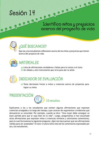 59
¿QUÉ BUSCAMOS?
Que las y los estudiantes reflexionen acerca de los mitos y prejuicios que tienen
acerca del proyecto de vida.
MATERIALES
Lista de afirmaciones verdaderas o falsas para la tutora o el tutor.
Un silbato u otro instrumento que sirva para dar la señal.
INDICADOR DE EVALUACIÓN
Toma decisiones frente a mitos y creencias acerca de proyectos para
lograr su meta.
Sesión 12
Mis deseos para el futuro
PRESENTACIÓN
10 minutos
Explicamos a las y los estudiantes que existen algunas afirmaciones que expresan
creencias arraigadas a lo largo del tiempo y que carecen de argumentos o evidencias que
demuestren su veracidad. Por ejemplo, cuando se dice: “Una mujer debe conseguir un
buen partido para que le vaya bien en la vida”. Luego, preguntamos si han escuchado
otras afirmaciones que expresan mitos o creencias similares y solicitamos comentarios,
para lo cual formulamos la siguiente pregunta: ¿Qué nos hace pensar que son afirmaciones
válidas para ser aceptadas? El tutor o tutora toma nota de los comentarios expresados por
las y los estudiantes.
Sesión 14
Identifico mitos y prejuicios
acerca del proyecto de vida
 