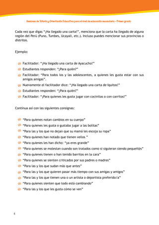 6
Sesiones de Tutoría y Orientación Educativa para el nivel de educación secundaria - Primer grado
Cada vez que digas “¡Ha llegado una carta!”, menciona que la carta ha llegado de alguna
región del Perú (Puno, Tumbes, Ucayali, etc.). Incluso puedes mencionar sus provincias o
distritos.
Ejemplo:
Facilitador: “¡Ha llegado una carta de Ayacucho!”
Estudiantes responden: “¿Para quién?”
Facilitador: “Para todos los y las adolescentes, a quienes les gusta estar con sus
amigos amigas”.
Nuevamente el facilitador dice: “¡Ha llegado una carta de Iquitos!”
Estudiantes responden: “¿Para quién?”
Facilitador: “¡Para quienes les gusta jugar con cocinitas o con carritos!”
Continua así con las siguientes consignas:
“Para quienes notan cambios en su cuerpo”
“Para quienes les gusta o gustaba jugar a las bolitas”
“Para las y los que no dejan que su mamá les escoja su ropa”
“Para quienes han notado que tienen vellos ”
“Para quienes les han dicho: “ya eres grande”
“Para quienes se molestan cuando son tratados como si siguieran siendo pequeñ@s”
“Para quienes tienen o han tenido barritos en la cara”
“Para quienes se sienten criticados por sus padres o madres”
“Para las y los que sudan más que antes”
“Para las y los que quieren pasar más tiempo con sus amigas y amigos”
“Para las y los que tienen una o un artista o deportista preferido/a”
“Para quienes sienten que todo está cambiando”
“Para las y los que les gusta cómo se ven”
 