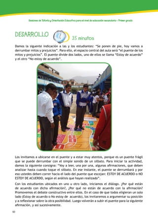 60
Sesiones de Tutoría y Orientación Educativa para el nivel de educación secundaria - Primer grado
DESARROLLO 35 minutos
Damos la siguente indicación a las y los estudiantes: “Se ponen de pie, hoy vamos a
derrumbar mitos y prejuicios”. Para ello, el espacio central del aula será “el puente de los
mitos y prejuicios”. El puente divide dos lados, uno de ellos se llama “Estoy de acuerdo”
y el otro “No estoy de acuerdo”.
Los invitamos a ubicarse en el puente y a estar muy atentos, porque es un puente frágil
que se puede derrumbar con el simple sonido de un silbato. Para iniciar la actividad,
damos la siguiente consigna: “Voy a leer, una por una, algunas afirmaciones, que deben
analizar hasta cuando toque el silbato. En ese instante, el puente se derrumbará y por
eso ustedes deben correr hacia el lado del puente que escojan: ESTOY DE ACUERDO o NO
ESTOY DE ACUERDO, según el análisis que hayan realizado”.
Con los estudiantes ubicados en uno u otro lado, iniciamos el diálogo. ¿Por qué están
de acuerdo con dicha afirmación?, ¿Por qué no están de acuerdo con la afirmación?
Promovemos el debate constructivo entre ellos. En el caso de que todos eligieran un solo
lado (Estoy de acuerdo o No estoy de acuerdo), los invitaremos a argumentar su posición
y a reflexionar sobre la otra posibilidad. Luego volverán a subir el puente para la siguiente
afirmación, y así sucesivamente.
 