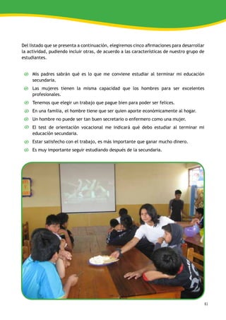 61
Del listado que se presenta a continuación, elegiremos cinco afirmaciones para desarrollar
la actividad, pudiendo incluir otras, de acuerdo a las características de nuestro grupo de
estudiantes.
Mis padres sabrán qué es lo que me conviene estudiar al terminar mi educación
secundaria.
Las mujeres tienen la misma capacidad que los hombres para ser excelentes
profesionales.
Tenemos que elegir un trabajo que pague bien para poder ser felices.
En una familia, el hombre tiene que ser quien aporte económicamente al hogar.
Un hombre no puede ser tan buen secretario o enfermero como una mujer.
El test de orientación vocacional me indicará qué debo estudiar al terminar mi
educación secundaria.
Estar satisfecho con el trabajo, es más importante que ganar mucho dinero.
Es muy importante seguir estudiando después de la secundaria.
 