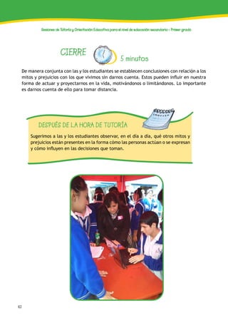 62
Sesiones de Tutoría y Orientación Educativa para el nivel de educación secundaria - Primer grado
CIERRE
5 minutos
De manera conjunta con las y los estudiantes se establecen conclusiones con relación a los
mitos y prejuicios con los que vivimos sin darnos cuenta. Estos pueden influir en nuestra
forma de actuar y proyectarnos en la vida, motivándonos o limitándonos. Lo importante
es darnos cuenta de ello para tomar distancia.
DESPUÉS DE LA HORA DE TUTORÍA
Sugerimos a las y los estudiantes observar, en el día a día, qué otros mitos y
prejuicios están presentes en la forma cómo las personas actúan o se expresan
y cómo influyen en las decisiones que toman.
 