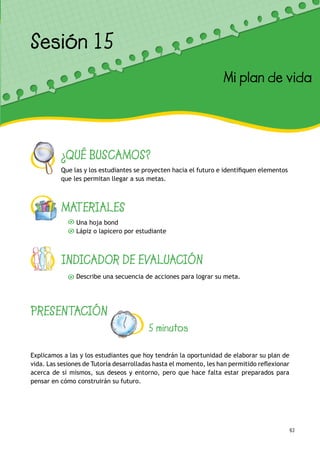 63
¿QUÉ BUSCAMOS?
Que las y los estudiantes se proyecten hacia el futuro e identifiquen elementos
que les permitan llegar a sus metas.
MATERIALES
Una hoja bond
Lápiz o lapicero por estudiante
INDICADOR DE EVALUACIÓN
Describe una secuencia de acciones para lograr su meta.
Sesión 12
Mis deseos para el futuro
PRESENTACIÓN
5 minutos
Explicamos a las y los estudiantes que hoy tendrán la oportunidad de elaborar su plan de
vida. Las sesiones de Tutoría desarrolladas hasta el momento, les han permitido reflexionar
acerca de sí mismos, sus deseos y entorno, pero que hace falta estar preparados para
pensar en cómo construirán su futuro.
Sesión 15
Mi plan de vida
 