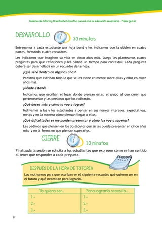 64
Sesiones de Tutoría y Orientación Educativa para el nivel de educación secundaria - Primer grado
DESARROLLO 30 minutos
Entregamos a cada estudiante una hoja bond y les indicamos que la doblen en cuatro
partes, formando cuatro recuadros.
Les indicamos que imaginen su vida en cinco años más. Luego les planteamos cuatro
preguntas para que reflexionen y les damos un tiempo para contestar. Cada pregunta
deberá ser desarrollada en un recuadro de la hoja.
¿Qué seré dentro de algunos años?
Pedimos que escriban todo lo que se les viene en mente sobre ellas y ellos en cinco
años más.
¿Dónde estaré?
Indicamos que escriban el lugar donde piensan estar, el grupo al que creen que
pertenecerán y las personas que los rodearán.
¿Qué deseo más y cómo lo voy a lograr?
Motivamos a las y los estudiantes a pensar en sus nuevos intereses, expectativas,
metas y en la manera cómo piensan llegar a ellos.
¿Qué dificultades se me pueden presentar y cómo las voy a superar?
Les pedimos que piensen en los obstáculos que se les puede presentar en cinco años
más y en la forma en que piensan superarlos.
CIERRE
10 minutos
Finalizada la sesión se solicita a los estudiantes que expresen cómo se han sentido
al tener que responder a cada pregunta.
DESPUÉS DE LA HORA DE TUTORÍA
Los motivamos para que escriban en el siguiente recuadro qué quieren ser en
el futuro y qué necesitan para lograrlo.
Yo quiero ser... Para lograrlo necesito...
1.-
2.-
3.-
1.-
2.-
3.-
 