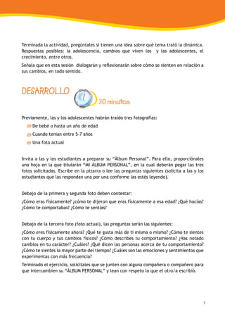 7
Terminada la actividad, pregúntales si tienen una idea sobre qué tema trató la dinámica.
Respuestas posibles: la adolescencia, cambios que viven los y las adolescentes, el
crecimiento, entre otros.
Señala que en esta sesión dialogarán y reflexionarán sobre cómo se sienten en relación a
sus cambios, en todo sentido.
DESARROLLO
30 minutos
Previamente, las y los adolescentes habrán traído tres fotografías:
De bebé o hasta un año de edad
Cuando tenían entre 5-7 años
Una foto actual
Invita a las y los estudiantes a preparar su “Álbum Personal”. Para ello, proporciónales
una hoja en la que titularán “MI ÁLBUM PERSONAL”, en la cual deberán pegar las tres
fotos solicitadas. Escribe en la pizarra o lee las preguntas siguientes (solicita a las y los
estudiantes que las respondan una por una conforme las estés leyendo).
Debajo de la primera y segunda foto deben contestar:
¿Cómo eras físicamente? ¿cómo te dijeron que eras físicamente a esa edad? ¿Qué hacías?
¿Cómo te comportabas? ¿Cómo te sentías?
Debajo de la tercera foto (foto actual), las preguntas serán las siguientes:
¿Cómo eres físicamente ahora? ¿Qué te gusta más de ti misma o mismo? ¿Cómo te sientes
con tu cuerpo y tus cambios físicos? ¿Cómo describes tu comportamiento? ¿Has notado
cambios en tu carácter? ¿Cuáles? ¿Qué dicen las personas acerca de tu comportamiento?
¿Cómo te sientes la mayor parte del tiempo? ¿Cuáles son las emociones y sentimientos que
experimentas con más frecuencia?
Terminado el ejercicio, solicítales que se junten con alguna compañera o compañero para
que intercambien su “ÁLBUM PERSONAL” y lean con respeto lo que el otro/a escribió.
 