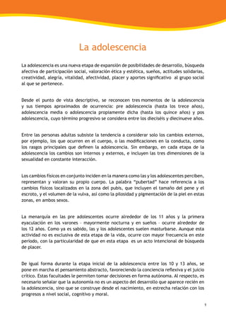 9
La adolescencia
La adolescencia es una nueva etapa de expansión de posibilidades de desarrollo, búsqueda
afectiva de participación social, valoración ética y estética, sueños, actitudes solidarias,
creatividad, alegría, vitalidad, afectividad, placer y aportes significativo al grupo social
al que se pertenece.
Desde el punto de vista descriptivo, se reconocen tres momentos de la adolescencia
y sus tiempos aproximados de ocurrencia: pre adolescencia (hasta los trece años),
adolescencia media o adolescencia propiamente dicha (hasta los quince años) y pos
adolescencia, cuyo término progresivo se considera entre los dieciséis y diecinueve años.
Entre las personas adultas subsiste la tendencia a considerar solo los cambios externos,
por ejemplo, los que ocurren en el cuerpo, o las modificaciones en la conducta, como
los rasgos principales que definen la adolescencia. Sin embargo, en cada etapa de la
adolescencia los cambios son internos y externos, e incluyen las tres dimensiones de la
sexualidad en constante interacción.
Los cambios físicos en conjunto inciden en la manera como las y los adolescentes perciben,
representan y valoran su propio cuerpo. La palabra “pubertad” hace referencia a los
cambios físicos localizados en la zona del pubis, que incluyen el tamaño del pene y el
escroto, y el volumen de la vulva, así como la pilosidad y pigmentación de la piel en estas
zonas, en ambos sexos.
La menarquía en las pre adolescentes ocurre alrededor de los 11 años y la primera
eyaculación en los varones – mayormente nocturna y en sueños – ocurre alrededor de
los 12 años. Como ya es sabido, las y los adolescentes suelen masturbarse. Aunque esta
actividad no es exclusiva de esta etapa de la vida, ocurre con mayor frecuencia en este
período, con la particularidad de que en esta etapa es un acto intencional de búsqueda
de placer.
De igual forma durante la etapa inicial de la adolescencia entre los 10 y 13 años, se
pone en marcha el pensamiento abstracto, favoreciendo la conciencia reflexiva y el juicio
crítico. Estas facultades le permiten tomar decisiones en forma autónoma. Al respecto, es
necesario señalar que la autonomía no es un aspecto del desarrollo que aparece recién en
la adolescencia, sino que se construye desde el nacimiento, en estrecha relación con los
progresos a nivel social, cognitivo y moral.
 