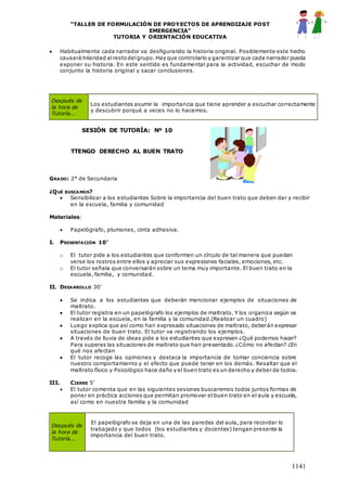 “TALLER DE FORMULACIÓN DE PROYECTOS DE APRENDIZAJE POST
EMERGENCIA”
TUTORIA Y ORIENTACIÓN EDUCATIVA
1141
 Habitualmente cada narrador va desfigurando la historia original. Posiblemente este hecho
causará hilaridad alrestodelgrupo.Hay que controlarlo y garantizar que cada narrador pueda
exponer su historia. En este sentido es fundamental para la actividad, escuchar de modo
conjunto la historia original y sacar conclusiones.
SESIÓN DE TUTORÍA: Nº 10
TTENGO DERECHO AL BUEN TRATO
GRADO: 2° de Secundaria
¿QUÉ BUSCAMOS?
 Sensibilizar a los estudiantes Sobre la importancia del buen trato que deben dar y recibir
en la escuela, familia y comunidad
Materiales:
 Papelógrafo, plumones, cinta adhesiva.
I. PRESENTACIÓN 10’
o El tutor pide a los estudiantes que conformen un círculo de tal manera que puedan
verse los rostros entre ellos y apreciar sus expresiones faciales, emociones, etc.
o El tutor señala que conversarán sobre un tema muy importante. El buen trato en la
escuela, familia, y comunidad.
II. DESARROLLO 30’
 Se indica a los estudiantes que deberán mencionar ejemplos de situaciones de
maltrato.
 El tutor registra en un papelógrafo los ejemplos de maltrato. Y los organiza según se
realizan en la escuela, en la familia y la comunidad.(Realizar un cuadro)
 Luego explica que así como han expresado situaciones de maltrato, deberán expresar
situaciones de buen trato. El tutor va registrando los ejemplos.
 A través de lluvia de ideas pide a los estudiantes que expresen ¿Qué podemos hacer?
Para superas las situaciones de maltrato que han presentado. ¿Cómo no afectan? ¿En
qué nos afectan
 El tutor recoge las opiniones y destaca la importancia de tomar conciencia sobre
nuestro comportamiento y el efecto que puede tener en los demás. Resaltar que el
maltrato físico y Psicológico hace daño y el buen trato es un derecho y deber de todos.
III. CIERRE 5’
 El tutor comenta que en las siguientes sesiones buscaremos todos juntos formas de
poner en práctica acciones que permitan promover el buen trato en el aula y escuela,
así como en nuestra familia y la comunidad
Después de
la hora de
Tutoría...
Los estudiantes asumir la importancia que tiene aprender a escuchar correctamente
y descubrir porqué a veces no lo hacemos.
Después de
la hora de
Tutoría...
El papelógrafo se deja en una de las paredes del aula, para recordar lo
trabajado y que todos (los estudiantes y docentes) tengan presente la
importancia del buen trato.
 