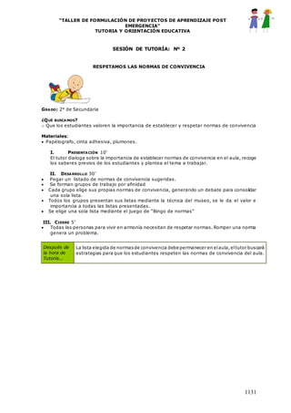 “TALLER DE FORMULACIÓN DE PROYECTOS DE APRENDIZAJE POST
EMERGENCIA”
TUTORIA Y ORIENTACIÓN EDUCATIVA
1131
SESIÓN DE TUTORÍA: Nº 2
RESPETAMOS LAS NORMAS DE CONVIVENCIA
GRADO: 2° de Secundaria
¿QUÉ BUSCAMOS?
o Que los estudiantes valoren la importancia de establecer y respetar normas de convivencia
Materiales:
 Papélografo, cinta adhesiva, plumones.
I. PRESENTACIÓN 10’
El tutor dialoga sobre la importancia de establecer normas de convivencia en el aula, recoge
los saberes previos de los estudiantes y plantea el tema a trabajar.
II. DESARROLLO 30’
 Pegar un listado de normas de convivencia sugeridas.
 Se forman grupos de trabajo por afinidad
 Cada grupo elige sus propias normas de convivencia, generando un debate para consolidar
una sola lista.
 Todos los grupos presentan sus listas mediante la técnica del museo, se le da el valor e
importancia a todas las listas presentadas.
 Se elige una sola lista mediante el juego de “Bingo de normas”
III. CIERRE 5’
 Todas las personas para vivir en armonía necesitan de respetar normas. Romper una norma
genera un problema.
Después de
la hora de
Tutoría...
La lista elegida de normasde convivencia debe permanecer en elaula,eltutor buscará
estrategias para que los estudiantes respeten las normas de convivencia del aula.
 