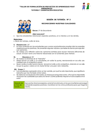 “TALLER DE FORMULACIÓN DE PROYECTOS DE APRENDIZAJE POST
EMERGENCIA”
TUTORIA Y ORIENTACIÓN EDUCATIVA
1132
SESIÓN DE TUTORÍA: Nº 3
RECONOCIENDO NUESTRAS CUALIDADES
GRADO: 2° de Secundaria
¿QUÉ BUSCAMOS?
 Que los estudiantes reconozcan aspectos positivos, en si mismos y en los demás.
Materiales:
 Diario de noticias, ovillo de lana.
I. PRESENTACIÓN 10’
 El tutor comenta con los estudiantes que a veces acostumbramos resaltar más los aspectos
negativos que los positivos. Se presentan algunas noticias o portadas de diarios para que den
sus opiniones.
 Se realiza una reflexión sobre las opiniones vertidas para buscar maneras diferentes de
actuar. El tutor narra una historia relacionada con el contenido para motivar.
II. DESARROLLO 30’
 Se realiza la dinámica de la “telaraña”
 Deben lanzar un ovillo a un estudiante, sin soltar la punta, mencionando en voz alta una
cualidad que el compañero posee.
 Quien recibe el ovillo hará lo mismo: lanzará el ovillo a otro compañero, diciendo en voz alta
lo que le gusta o valora en él, hasta formar una gran red o telaraña.
III. CIERRE 5’
 Los estudiantes expresarán cómo se han sentido, por qué ha sido importante, que significa la
telaraña que han formado entre todos.
 Se elaboran conclusiones entre todos,se motiva con preguntas como: ¿Por qué es importante
reconocer las cualidades que cada uno tiene? ¿Cómo podemos mejorar en este aspecto en el
aula?
Después de
la hora de
Tutoría...
Aprovechar diversosespacios,como la hora delaula,en la que enseñamos paraseguir
señalando aspectos positivos. Coordinar con los otros profesores para que hagan lo
mismo.
 