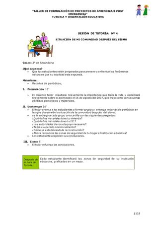 “TALLER DE FORMULACIÓN DE PROYECTOS DE APRENDIZAJE POST
EMERGENCIA”
TUTORIA Y ORIENTACIÓN EDUCATIVA
1133
SESIÓN DE TUTORÍA: Nº 4
SITUACIÓN DE MI COMUNIDAD DESPUÉS DEL SISMO
GRADO: 3° de Secundaria
¿QUÉ BUSCAMOS?
 Que los estudiantes estén preparados para prevenir y enfrentar los fenómenos
naturales que su localidad esta expuesta.
Materiales:
 Recortes de periódicos,
I. PRESENTACIÓN 10’
 El Docente Tutor resaltará brevemente la importancia que tiene la vida y comentará
brevemente sobre lo acontecido el 15 de agosto del 2007, que trajo como consecuencia
pérdidas personales y materiales.
II. DESARROLLO 30’
 El tutor orienta a los estudiantes a formar grupos y entrega recortes de periódicos en
las que observarán la situación de la comunidad después del sismo.
 se le entrega a cada grupo una cartilla con las siguientes preguntas:
¿Qué daños materiales tuvo tu vivienda?
¿Qué daños materiales tuvo tu I.E.?
¿Las autoridades dieron el apoyo necesario?
¿Te has superado emocionalmente?
¿Cómo se esta llevando la reconstrucción?
¿Ahora reconoces las zonas de seguridad de tu hogar e Institución educativa?
 Los estudiantes exponen sus conclusiones.
III. CIERRE 5’
 El tutor refuerza las conclusiones.
Después de
la hora de
Tutoría...
Cada estudiante identificará las zonas de seguridad de su institución
educativa, graficadas en un mapa.
 