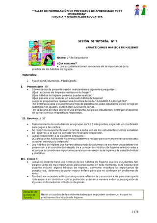 “TALLER DE FORMULACIÓN DE PROYECTOS DE APRENDIZAJE POST
EMERGENCIA”
TUTORIA Y ORIENTACIÓN EDUCATIVA
1134
SESIÓN DE TUTORÍA: Nº 5
¿PRACTICAMOS HABITOS DE HIGIENE?
GRADO: 2° de Secundaria
¿QUÉ BUSCAMOS?
 Los estudiantes tomen conciencia de la importancia de la
práctica de los hábitos de higiene.
Materiales:
 Papel bond, plumones, Papélografo.
I. PRESENTACIÓN 10’
 Comenzamos la presente sesión realizando las siguientes preguntas:
¿Qué acciones de limpieza realizas en tu hogar?
¿Que hábitos de higiene personal puedes realizar?
¿Qué pasaría si no realizas un adecuado hábito de higiene?
Luego le proponemos realizar una dinámica llamada “JUGANDO A LAS CARTAS”
-Se entrega a cada estudiante una hoja de papel bond, cada estudiante divide la hoja en
cuatro partes iguales, estas serán sus cuatro cartas.
-En cada una de ellas colocara una pregunta, luego los estudiantes entregan al docente
las cartas con sus respectivas respuestas.
II. DESARROLLO 30’
 Posteriormente los estudiantes se agrupan de 5 o 6 integrantes, eligiendo un coordinador
para jugar a las cartas.
 Se reparten nuevamente cuatro cartas a cada uno de los estudiantes y estos socializan
de acuerdo a lo que se consideren necesario responder.
 Luego responden a la siguiente pregunta:
¿Cuales son los hábitos de higiene que debemos realizar paraconservar elestadode salud
corporal individual y colectivo?
 Los hábitos de higiene que hayan seleccionado los alumnos se escriben un papelote y se
presentan y el coordinador elegido da a conocer los hábitos de higiene seleccionados y
el porque lo consideran importante para la conservación de la higiene y la salud individual
y colectiva.
III. CIERRE 5’
 Luego el docente hará una síntesis de los hábitos de higiene que los estudiantes han
elegido como los mas importantes para practicarlos en todo momento, si es necesario el
docente incluirá alguno hábitos de higiene; asimismo resaltara la importancia de
practicarlos, debemos de poner mayor énfasis para que no conlleven en problemas de
salud.
 También es necesario enfatizar en que esa reflexión la transmitan a las personas que lo
rodean para así contribuir con la población y de esta manera evitar la propagación de
algunas enfermedades infectocontagiosas.
Después de
la hora de
Tutoría...
Hacer un cuadro de las enfermedades que se pueden contraer, si es que no
practicamos los hábitos de higiene.
 