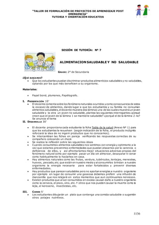 “TALLER DE FORMULACIÓN DE PROYECTOS DE APRENDIZAJE POST
EMERGENCIA”
TUTORIA Y ORIENTACIÓN EDUCATIVA
1136
SESIÓN DE TUTORÍA: Nº 7
ALIMENTACION SALUDABLE Y NO SALUDABLE
GRADO: 2° de Secundaria
¿QUÉ BUSCAMOS?
 Que los estudiantes puedan discriminar productos alimenticios saludables y no saludables,
optando por los que más beneficien a su organismo.
Materiales:
 Papel bond, plumones, Papélografo.
I. PRESENTACIÓN 10’
 El docente comentasobre los fenómenonaturales ocurridos y como consecuencia de estos
la escasez de alimentos, dando lugar a que los estudiantes y su familia no consuman
alimentos saludables,eldocente muestra dos láminas una de las cuales muestraun joven
saludable y la otra un joven no saludable, plantea las siguientes interrogantes ¿porqué
creen que el joven de la lámina 1 se mantiene saludable? ¿porqué el de la lámina 2 no?
Se anuncia el tema
II. DESARROLLO 30’
 El docente proporciona cada estudiante la ficha Tabla de la salud (Anexo Nº 1) para
que los estudiantes la resuelvan (según indicación de la ficha, el producto incógnito
reforzará la idea de no ingerir productos que no conocemos).
 Se intercambian las fichas en pareja verificando las respuestas correctas de su
compañero colocando un check
 Se realiza la reflexión sobre las siguientes ideas
 Cuando consumimos alimentos saludables nos sentimos con energía y optimismo a la
vez que estamos prevenimos enfermedades que puedan atacarnos por la carencia o
deficiencia de ellos, y así afrontaríamos mejor situaciones adversas propias del
fenómeno natural como por ejemplo pasar un día sin almorzar, desayunar ni cenar
como habitualmente lo hacíamos en casa.
 Hay alimentos naturales como las frutas, verdura, tubérculos, lentejas, menestras,
huevos, pescado,etc.que están en nuestro medio y alconsumirlos brindan a nuestro
organismo la energía necesaria para estar fortalecidos y prevenir diversas
enfermedades.
 Hay productos que parecen saludables pero no aportan energías a nuestro organismo
por ejemplo en lugar de consumir una gaseosa debemos preferir una infusión de
manzanilla que nos relajará en estos momentos que aun continuamos nerviosos.
 Existen productos que al ser consumidos en exceso causan daño a nuestro organismo
como la cerveza, el pisco, vino, etc. Y otros que nos pueden causar la muerte como la
lejía, el kerosene, insecticidas, etc.
III. CIERRE 5’
 Los estudiantes dibujarán un plato que contenga una comida saludable o sugerirán
otros potajes nutritivos.
 