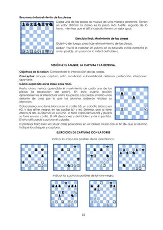 10
Resumen del movimiento de las piezas
Cada una de las piezas se mueve de una manera diferente, Tienen
un valor distinto: la dama es la pieza más fuerte, seguido de la
torres, mientras que el alfil y caballo tienen un valor igual.
Ejercicio final: Movimiento de las piezas
Objetivo del juego: practicar el movimiento de las piezas.
Deben volver a colocar las piezas en la posición inicial correcta lo
antes posible, sin pasar de la mitad del tablero.
SESIÓN 4: EL ATAQUE, LA CAPTURA Y LA DEFENSA.
Objetivos de la sesión: Comprender la interacción de las piezas.
Conceptos: ataque, captura, salto, movilidad, vulnerabilidad, defensa, protección, interponer,
apartarse.
Cómo explicarlo en la clase a los niños
Hasta ahora hemos aprendido el movimiento de cada una de las
piezas (a excepción del peón). En esta cuarta lección
aprenderemos a interactuar entre las piezas. Las piezas estarán unas
delante de otras por lo que los alumnos deberán reforzar su
atención.
Colocaremos una torre blanca en la casilla b3, un caballo blanco en
h3, y dos alfiles negros en las casillas b7 y e6. Diremos que la torre
ataca al alfil. Si además es su turno, la torre capturará el alfil y situará
su torre en esa casilla. El alfil desaparece del tablero y de la partida.
El otro alfil puede capturar el caballo.
El profesor hará bien en situar otras posiciones en el tablero mural con el fin de que el alumno
indique los ataques y capturas.
EJERCICIOS DE CAPTURAS CON LA TORRE
Indicar las capturas posibles de la torre blanca.
Indicar las capturas posibles de la torre negra.
 