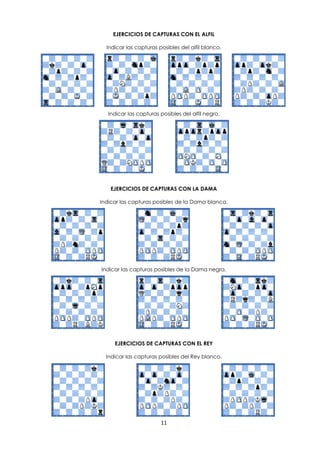 11
EJERCICIOS DE CAPTURAS CON EL ALFIL
Indicar las capturas posibles del alfil blanco.
Indicar las capturas posibles del alfil negro.
EJERCICIOS DE CAPTURAS CON LA DAMA
Indicar las capturas posibles de la Dama blanca.
Indicar las capturas posibles de la Dama negra.
EJERCICIOS DE CAPTURAS CON EL REY
Indicar las capturas posibles del Rey blanco.
 
