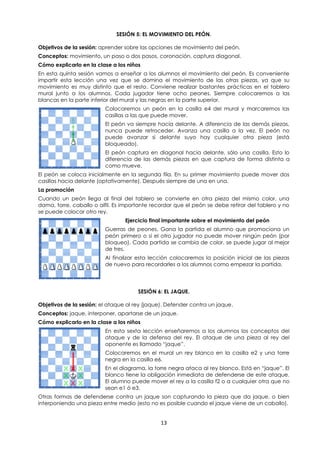 13
SESIÓN 5: EL MOVIMIENTO DEL PEÓN.
Objetivos de la sesión: aprender sobre las opciones de movimiento del peón.
Conceptos: movimiento, un paso o dos pasos, coronación, captura diagonal.
Cómo explicarlo en la clase a los niños
En esta quinta sesión vamos a enseñar a los alumnos el movimiento del peón. Es conveniente
impartir esta lección una vez que se domina el movimiento de las otras piezas, ya que su
movimiento es muy distinto que el resto. Conviene realizar bastantes prácticas en el tablero
mural junto a los alumnos. Cada jugador tiene ocho peones. Siempre colocaremos a las
blancas en la parte inferior del mural y las negras en la parte superior.
Colocaremos un peón en la casilla e4 del mural y marcaremos las
casillas a las que puede mover.
El peón va siempre hacía delante. A diferencia de las demás piezas,
nunca puede retroceder. Avanza una casilla a la vez. El peón no
puede avanzar si delante suyo hay cualquier otra pieza (está
bloqueado).
El peón captura en diagonal hacia delante, sólo una casilla. Esto lo
diferencia de las demás piezas en que captura de forma distinta a
como mueve.
El peón se coloca inicialmente en la segunda fila. En su primer movimiento puede mover dos
casillas hacia delante (optativamente). Después siempre de una en una.
La promoción
Cuando un peón llega al final del tablero se convierte en otra pieza del mismo color, una
dama, torre, caballo o alfil. Es importante recordar que el peón se debe retirar del tablero y no
se puede colocar otro rey.
Ejercicio final importante sobre el movimiento del peón
Guerras de peones. Gana la partida el alumno que promociona un
peón primero o si el otro jugador no puede mover ningún peón (por
bloqueo). Cada partida se cambia de color, se puede jugar al mejor
de tres.
Al finalizar esta lección colocaremos la posición inicial de las piezas
de nuevo para recordarles a los alumnos como empezar la partida.
SESIÓN 6: EL JAQUE.
Objetivos de la sesión: el ataque al rey (jaque). Defender contra un jaque.
Conceptos: jaque, interponer, apartarse de un jaque.
Cómo explicarlo en la clase a los niños
En esta sexta lección enseñaremos a los alumnos los conceptos del
ataque y de la defensa del rey. El ataque de una pieza al rey del
oponente es llamado “jaque”.
Colocaremos en el mural un rey blanco en la casilla e2 y una torre
negra en la casilla e6.
En el diagrama, la torre negra ataca al rey blanco. Está en “jaque”. El
blanco tiene la obligación inmediata de defenderse de este ataque.
El alumno puede mover el rey a la casilla f2 o a cualquier otra que no
sean e1 ó e3.
Otras formas de defenderse contra un jaque son capturando la pieza que da jaque, o bien
interponiendo una pieza entre medio (esto no es posible cuando el jaque viene de un caballo).
 