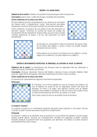 14
SESIÓN 7: EL JAQUE MATE.
Objetivos de la sesión: Finalizar una partida haciendo jaque mate al oponente.
Conceptos: jaque mate, casilla de escape, resultado de la partida.
Cómo explicarlo en la clase a los niños
En esta séptima lección enseñaremos a los alumnos el concepto
de “jaque mate” o simplemente “mate”. Esta lección sólo debe
empezarse si toda la información anterior ha sido bien entendida.
Como sabemos, el ataque de una pieza al rey del oponente es
llamado “jaque”. Entonces el control de todas las casillas de
escapatoria del rey prepara el “jaque mate, que es lo que sucede
cuando aplicamos el jaque y el rey del oponente no tiene
escapatoria.
Al principio es conveniente colocar posiciones de jaque mate
en el lateral del tablero, y poco a poco se puede ampliar
ejemplos hacia el centro.
Colocaremos en el mural un rey blanco en la casilla e1 y el rey
negro en la casilla e3, y la torre negra en la casilla h1.
SESIÓN 8: MOVIMIENTOS ESPECIALES. EL ENROQUE, LA CAPTURA AL PASO. EL EMPATE.
Objetivos de la sesión: La importancia del enroque para la seguridad del rey. Aprender a
capturar al paso. El empate y sus formas.
Conceptos: Enroque, desarrollo, flancos del tablero, captura al paso, empate (tablas), triple
posición, regla de las 50 jugadas, falta de material para el mate, mutuo acuerdo.
Cómo explicarlo en la clase a los niños
En esta lección aprenderemos algunos movimientos especiales.
El Enroque
El “enroque” es la única jugada en que se mueven dos piezas a la
vez. El objetivo es poner el rey en seguridad. Existen dos tipos de
enroque: el corto y el largo. Hay algunas normas que se deben
observar para realizar el enroque. El rey se mueve dos casillas hacia
un lado la torre pasa por encima y se coloca a su lado.
Hay cuatro casos en que no se puede hacer el enroque
La Captura "al paso"
La captura al paso es un movimiento especial del peón para capturar a otro peón. Ocurre
cuando un peón avanza dos pasos al salir de su casilla inicial.
El Empate
El empate o tablas es el resultado que se produce en una partida de ajedrez cuando ningún
bando puede ganar. Aunque en competiciones oficiales los jugadores pueden acordar
empate (porque la posición esté muy igualada, por ejemplo), las tablas se suelen producir
principalmente por dos causas:
 