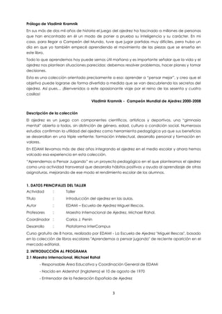 3
Prólogo de Vladimir Kramnik
En sus más de dos mil años de historia el juego del ajedrez ha fascinado a millones de personas
que han encontrado en él un modo de poner a prueba su inteligencia y su carácter. En mi
caso, para llegar a Campeón del Mundo, tuve que jugar partidas muy difíciles, pero hubo un
día en que yo también empecé aprendiendo el movimiento de las piezas que se enseña en
este libro.
Todo lo que aprendemos hoy puede sernos útil mañana y es importante señalar que la vida y el
ajedrez nos plantean situaciones parecidas: debemos resolver problemas, hacer planes y tomar
decisiones.
Esta es una colección orientada precisamente a eso: aprender a “pensar mejor”, y creo que el
objetivo puede lograrse de forma divertida a medida que se van descubriendo los secretos del
ajedrez. Así pues… ¡Bienvenidos a este apasionante viaje por el reino de las sesenta y cuatro
casillas!
Vladimir Kramnik - Campeón Mundial de Ajedrez 2000-2008
Descripción de la colección
El ajedrez es un juego con componentes científicos, artísticos y deportivos, una “gimnasia
mental” abierta a todos, sin distinción de género, edad, cultura o condición social. Numerosos
estudios confirman la utilidad del ajedrez como herramienta pedagógica ya que sus beneficios
se desarrollan en una triple vertiente: formación intelectual, desarrollo personal y formación en
valores.
En EDAMI llevamos más de diez años integrando el ajedrez en el medio escolar y ahora hemos
volcado esa experiencia en esta colección.
“Aprendemos a Pensar Jugando” es un proyecto pedagógico en el que planteamos el ajedrez
como una actividad transversal que desarrolla hábitos positivos y ayuda al aprendizaje de otras
asignaturas, mejorando de ese modo el rendimiento escolar de los alumnos.
1. DATOS PRINCIPALES DEL TALLER
Actividad : Taller
Título : Introducción del ajedrez en las aulas.
Autor : EDAMI – Escuela de Ajedrez Miguel Illescas.
Profesores : Maestro Internacional de Ajedrez, Michael Rahal.
Coordinador : Carlos J. Penín
Desarrollo : Plataforma InterCampus
Curso gratuito de 8 horas, realizado por EDAMI - La Escuela de Ajedrez "Miguel Illescas", basado
en la colección de libros escolares "Aprendemos a pensar jugando" de reciente aparición en el
mercado editorial.
2. INTRODUCCIÓN AL PROGRAMA
2.1 Maestro Internacional, Michael Rahal
- Responsable Área Educativa y Coordinación General de EDAMI
- Nacido en Aldershot (Inglaterra) el 10 de agosto de 1970
- Entrenador de la Federación Española de Ajedrez
 