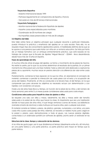 4
Trayectoria Deportiva
- Maestro Internacional desde 1999
- Participa regularmente en campeonatos de España y Francia
- Vencedor en más de 20 torneos internacionales
Trayectoria Pedagógica
- Monitor nacional de la Federación Española de Ajedrez
- Imparte cursos especializados para monitores
- Coordinador de 20 monitores de colegio
- Ha impartido clases presenciales en más de 20 colegios
2.2 Objetivo del taller
Este taller online tiene un objetivo principal: que cualquier docente o particular interesado,
pueda introducir la práctica y enseñanza del ajedrez en un aula escolar. Para ello, no se
requiere ningún tipo de conocimiento ajedrecístico previo, ni habilidades distintas de las que se
le supone a una persona que suela tratar con niños en un entorno educativo. Se trata por tanto
de un trabajo formativo con un enfoque eminentemente práctico, que está basado en los
trabajos de campo que la Escuela de Ajedrez "Miguel Illescas" - EDAMI - lleva desarrollando
desde hace más de 10 años en España.
Fases de aprendizaje del niño
A muchos niños les atrae el juego del ajedrez. La forma y movimiento de las piezas les fascina.
No existe la suerte, por lo que tus acciones determinan el resultado de la partida. En un primer
momento los niños pasan por una fase material. Toda su atención está dedicada a capturar las
piezas de su oponente, muchas veces sin prestar atención a la diferencia de valor entre cada
pieza.
Posteriormente, comienza la fase espacial, en la que los niños, sin abandonar el concepto de
material, comienzan a percibir la interacción de cada pieza con el resto y la ocupación de
zonas del tablero. Finalmente, el niño es conducido a la tercera fase, el del tiempo, en la que
comprende que para alcanzar los objetivos es necesario actuar con determinación y con
rapidez, o en ocasiones con pausa.
Cada una de estas fases lleva su tiempo, en función de la edad de los niños y del número de
horas semanal, pero entre 3 y 6 meses puede considerarse adecuado para cada etapa.
Condiciones adecuadas para impartir la clase de ajedrez a niños
Se requiere una sala con sillas y mesas. Idealmente, las sillas y mesas serán del tamaño
adecuado a la edad de los niños que hacen la clase. Es importante que sea una habitación
donde no haya paso de otros niños, ni que tenga ventanas a zonas de recreo. Las bibliotecas
(cerradas al resto de alumnos) o salas multiusos son buenos sitios, pero cualquier aula sirven.
El material consiste en tablero y piezas, de plástico, grandes, numeradas y con letras, uno para
cada niño o para cada pareja de niños. Además, se necesita un tablero mural, para colgar en
la pared o pizarra, para demostraciones a todo el grupo. Las nuevas pizarras digitales,
conectadas a un ordenador portátil con software de ajedrez, pronto serán un estándar en las
aulas.
Estructura de la clase, tiempo y colocación de los alumnos
A los niños les gusta jugar, por lo que dividiremos el tiempo (idealmente entre 45 y 60 minutos),
en una parte teórica y una parte práctica. La parte práctica será mayor en tiempo que la
parte teórica.
 