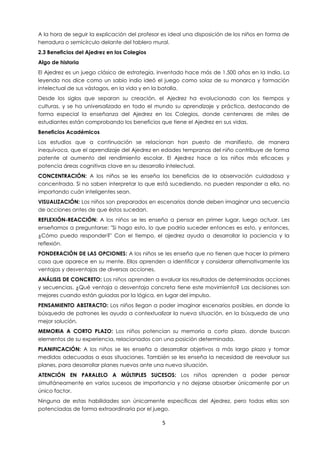 5
A la hora de seguir la explicación del profesor es ideal una disposición de los niños en forma de
herradura o semicírculo delante del tablero mural.
2.3 Beneficios del Ajedrez en los Colegios
Algo de historia
El Ajedrez es un juego clásico de estrategia, inventado hace más de 1.500 años en la India. La
leyenda nos dice como un sabio indio ideó el juego como solaz de su monarca y formación
intelectual de sus vástagos, en la vida y en la batalla.
Desde los siglos que separan su creación, el Ajedrez ha evolucionado con los tiempos y
culturas, y se ha universalizado en todo el mundo su aprendizaje y práctica, destacando de
forma especial la enseñanza del Ajedrez en los Colegios, donde centenares de miles de
estudiantes están comprobando los beneficios que tiene el Ajedrez en sus vidas.
Beneficios Académicos
Los estudios que a continuación se relacionan han puesto de manifiesto, de manera
inequívoca, que el aprendizaje del Ajedrez en edades tempranas del niño contribuye de forma
patente al aumento del rendimiento escolar. El Ajedrez hace a los niños más eficaces y
potencia áreas cognitivas clave en su desarrollo intelectual.
CONCENTRACIÓN: A los niños se les enseña los beneficios de la observación cuidadosa y
concentrada. Si no saben interpretar lo que está sucediendo, no pueden responder a ella, no
importando cuán inteligentes sean.
VISUALIZACIÓN: Los niños son preparados en escenarios donde deben imaginar una secuencia
de acciones antes de que éstos sucedan.
REFLEXIÓN-REACCIÓN: A los niños se les enseña a pensar en primer lugar, luego actuar. Les
enseñamos a preguntarse: "Si hago esto, lo que podría suceder entonces es esto, y entonces,
¿Cómo puedo responder?" Con el tiempo, el ajedrez ayuda a desarrollar la paciencia y la
reflexión.
PONDERACIÓN DE LAS OPCIONES: A los niños se les enseña que no tienen que hacer la primera
cosa que aparece en su mente. Ellos aprenden a identificar y considerar alternativamente las
ventajas y desventajas de diversas acciones.
ANÁLISIS DE CONCRETO: Los niños aprenden a evaluar los resultados de determinadas acciones
y secuencias. ¿Qué ventaja o desventaja concreta tiene este movimiento? Las decisiones son
mejores cuando están guiadas por la lógica, en lugar del impulso.
PENSAMIENTO ABSTRACTO: Los niños llegan a poder imaginar escenarios posibles, en donde la
búsqueda de patrones les ayuda a contextualizar la nueva situación, en la búsqueda de una
mejor solución.
MEMORIA A CORTO PLAZO: Los niños potencian su memoria a corto plazo, donde buscan
elementos de su experiencia, relacionados con una posición determinada.
PLANIFICACIÓN: A los niños se les enseña a desarrollar objetivos a más largo plazo y tomar
medidas adecuadas a esas situaciones. También se les enseña la necesidad de reevaluar sus
planes, para desarrollar planes nuevos ante una nueva situación.
ATENCIÓN EN PARALELO A MÚLTIPLES SUCESOS: Los niños aprenden a poder pensar
simultáneamente en varios sucesos de importancia y no dejarse absorber únicamente por un
único factor.
Ninguna de estas habilidades son únicamente específicas del Ajedrez, pero todas ellas son
potenciadas de forma extraordinaria por el juego.
 