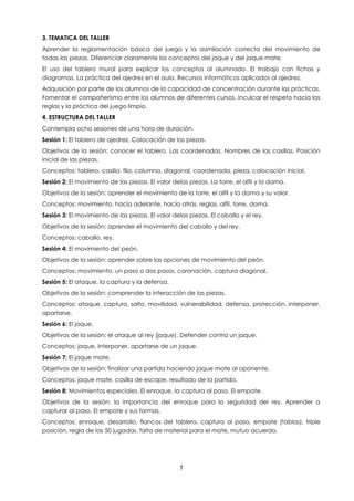 7
3. TEMATICA DEL TALLER
Aprender la reglamentación básica del juego y la asimilación correcta del movimiento de
todas las piezas. Diferenciar claramente los conceptos del jaque y del jaque mate.
El uso del tablero mural para explicar los conceptos al alumnado. El trabajo con fichas y
diagramas. La práctica del ajedrez en el aula. Recursos informáticos aplicados al ajedrez.
Adquisición por parte de los alumnos de la capacidad de concentración durante las prácticas.
Fomentar el compañerismo entre los alumnos de diferentes cursos. Inculcar el respeto hacía las
reglas y la práctica del juego limpio.
4. ESTRUCTURA DEL TALLER
Contempla ocho sesiones de una hora de duración.
Sesión 1: El tablero de ajedrez. Colocación de las piezas.
Objetivos de la sesión: conocer el tablero. Las coordenadas. Nombres de las casillas. Posición
inicial de las piezas.
Conceptos: tablero, casilla, fila, columna, diagonal, coordenada, pieza, colocación inicial.
Sesión 2: El movimiento de las piezas. El valor delas piezas. La torre, el alfil y la dama.
Objetivos de la sesión: aprender el movimiento de la torre, el alfil y la dama y su valor.
Conceptos: movimiento, hacía adelante, hacía atrás, reglas, alfil, torre, dama.
Sesión 3: El movimiento de las piezas. El valor delas piezas. El caballo y el rey.
Objetivos de la sesión: aprender el movimiento del caballo y del rey.
Conceptos: caballo, rey.
Sesión 4: El movimiento del peón.
Objetivos de la sesión: aprender sobre las opciones de movimiento del peón.
Conceptos: movimiento, un paso o dos pasos, coronación, captura diagonal.
Sesión 5: El ataque, la captura y la defensa.
Objetivos de la sesión: comprender la interacción de las piezas.
Conceptos: ataque, captura, salto, movilidad, vulnerabilidad, defensa, protección, interponer,
apartarse.
Sesión 6: El jaque.
Objetivos de la sesión: el ataque al rey (jaque). Defender contra un jaque.
Conceptos: jaque, interponer, apartarse de un jaque.
Sesión 7: El jaque mate.
Objetivos de la sesión: finalizar una partida haciendo jaque mate al oponente.
Conceptos: jaque mate, casilla de escape, resultado de la partida.
Sesión 8: Movimientos especiales. El enroque, la captura al paso. El empate.
Objetivos de la sesión: la importancia del enroque para la seguridad del rey. Aprender a
capturar al paso. El empate y sus formas.
Conceptos: enroque, desarrollo, flancos del tablero, captura al paso, empate (tablas), triple
posición, regla de las 50 jugadas, falta de material para el mate, mutuo acuerdo.
 