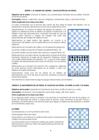 8
SESIÓN 1: EL TABLERO DE AJEDREZ - COLOCACIÓN DE LAS PIEZAS.
Objetivos de la sesión: Conocer el tablero. Las coordenadas. Nombres de las casillas. Posición
inicial de las piezas.
Conceptos: tablero, casilla, fila, columna, diagonal, coordenada, pieza, colocación inicial.
Cómo explicarlo en la clase a los niños
La clase comenzará con la lectura del cuento de Sisa sobre el origen del ajedrez, con la
adaptación necesaria del texto en función de la edad de los niños.
Seguidamente, se muestra el tablero de ajedrez (sin piezas), y se
explica la diferencia entre el tablero de plástico tradicional y el
tablero mural (de demostración), haciendo hincapié en que las
casillas serán blancas o negras (al margen del color real
dependiendo del modelo de tablero mural).
Explicaremos la regla básica del ajedrez, en cuanto a la
colocación del tablero, con la casilla blanca en la esquina inferior
derecha.
Explicaremos el concepto de casilla, con las siguientes preguntas:
¿Cuántas casillas componen el tablero de ajedrez? Rpta.: 64
¿Cuántas casillas hay de cada color, blancas y negras? Rpta.: 32
Explicaremos el concepto de las coordenadas (a partir de 8 años)
haciendo referencia al juego de los barquitos. Podemos señalar
una casilla determinada, por ejemplo “a1” y que los niños salgan
al tablero de demostración para hacer la imitación con las demás
casillas.
Explicaremos el concepto de columna, fila y diagonal, utilizando
los ocho peones como marcadores en el tablero, o bien con
tableros en papel coloreados.
Colocaremos cada una de las piezas en el tablero de
demostración con el fin de que los alumnos visualicen la posición
inicial de las piezas.
Para terminar la clase haremos algunos juegos relacionados con el tablero.
SESIÓN 2: EL MOVIMIENTO DE LAS PIEZAS. EL VALOR DE LAS PIEZAS. LA TORRE, EL ALFIL Y LA DAMA.
Objetivos de la sesión: Aprender el movimiento de la torre, el alfil y la dama y su valor.
Conceptos: movimiento, hacía adelante, hacía atrás, reglas, alfil, torre, dama.
Cómo explicarlo en la clase a los niños
En la segunda sesión vamos a enseñar a los alumnos el movimiento de tres de las piezas, en
orden de dificultad de menor a mayor para el alumno. Para mantener la lección fresca y
divertida, conviene llamar a los alumnos para que salgan al tablero de demostración a realizar
los movimientos y ejercicios.
LA TORRE
Comenzaremos con el movimiento de la torre.
Cada jugador tiene dos torres.
Colocaremos una torre en la casilla e4 del mural y marcaremos las
casillas a las que puede mover.
La torre puede mover a todas las casillas que quiere, siempre en
línea recta por columnas o filas. No puede saltar por encima de
ninguna otra pieza.
 