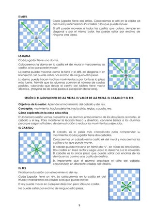 9
El ALFIL
Cada jugador tiene dos alfiles. Colocaremos el alfil en la casilla e4
del mural y marcaremos las casillas a las que puede mover.
El alfil puede moverse a todas las casillas que quiera, siempre en
diagonal y por el mismo color. No puede saltar por encima de
ninguna otra pieza.
LA DAMA
Cada jugador tiene una dama.
Colocaremos la dama en la casilla e4 del mural y marcaremos las
casillas a las que puede mover.
La dama puede moverse como la torre y el alfil, en diagonal y en
línea recta. No puede saltar por encima de ninguna otra pieza.
La dama puede hacer muchos movimientos y por tanto es la pieza
más fuerte. Permitir que los alumnos cuenten el número de casillas
posibles, valorando que desde el centro del tablero tiene mayor
alcance, (mayoría de las otras piezas a excepción de la torre).
SESIÓN 3: EL MOVIMIENTO DE LAS PIEZAS. EL VALOR DE LAS PIEZAS. EL CABALLO Y EL REY.
Objetivos de la sesión: Aprender el movimiento del caballo y del rey.
Conceptos: movimiento, hacía adelante, hacía atrás, reglas, caballo, rey.
Cómo explicarlo en la clase a los niños
En la tercera sesión vamos a enseñar a los alumnos el movimiento de las dos piezas restantes, el
caballo y el rey. Para mantener la lección fresca y divertida, conviene llamar a los alumnos
para que salgan al tablero de demostración a realizar los movimientos y ejercicios.
EL CABALLO
El caballo, es la pieza más complicada para comprender su
movimiento. Cada jugador tiene dos caballos.
Colocaremos un caballo en la casilla e4 del mural y marcaremos las
casillas a las que puede mover.
El caballo puede moverse en forma de “L”, en todas las direcciones.
Dos casillas en línea recta y luego una a la derecha o a la izquierda.
El caballo es la única pieza que puede saltar por encima de los
demás en su camino a la casilla de destino.
Es importante que el alumno practique el salto del caballo,
colocándolo en diferentes casillas del tablero.
EL REY
Finalizamos la sesión con el movimiento del rey.
Cada jugador tiene un rey. Lo colocaremos en la casilla e4 del
mural y marcaremos las casillas a las que puede mover.
El rey puede mover en cualquier dirección pero sólo una casilla.
No puede saltar por encima de ninguna otra pieza.
 