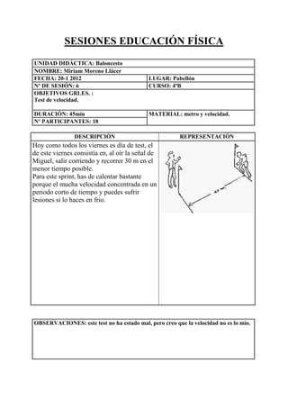 SESIONES EDUCACIÓN FÍSICA
UNIDAD DIDÁCTICA: Baloncesto
NOMBRE: Miriam Moreno Llácer
FECHA: 20-1 2012
Nº DE SESIÓN: 6
OBJETIVOS GRLES. :
Test de velocidad.
DURACIÓN: 45min
Nº PARTICIPANTES: 18

LUGAR: Pabellón
CURSO: 4ºB

MATERIAL: metro y velocidad.

DESCRIPCIÓN

REPRESENTACIÓN

Hoy como todos los viernes es día de test, el
de este viernes consistía en, al oír la señal de
Miguel, salir corriendo y recorrer 30 m en el
menor tiempo posible.
Para este sprint, has de calentar bastante
porque el mucha velocidad concentrada en un
periodo corto de tiempo y puedes sufrir
lesiones si lo haces en frio.

OBSERVACIONES: este test no ha estado mal, pero creo que la velocidad no es lo mío.

 